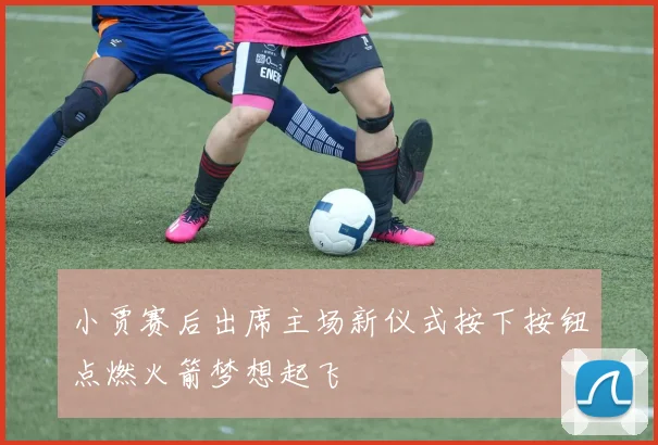 小贾赛后出席主场新仪式按下按钮点燃火箭梦想起飞