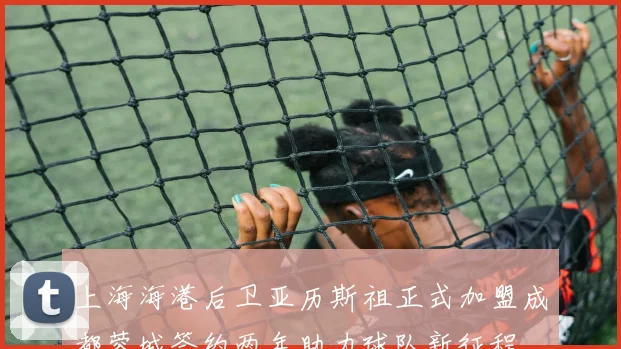 上海海港后卫亚历斯祖正式加盟成都蓉城签约两年助力球队新征程