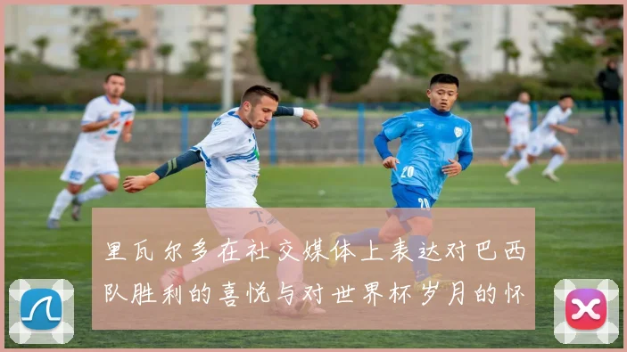 里瓦尔多在社交媒体上表达对巴西队胜利的喜悦与对世界杯岁月的怀念