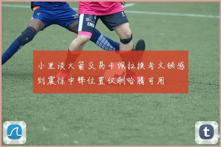 小里谈火箭交易卡佩拉换考文顿感到震惊中锋位置仅剩哈腾可用