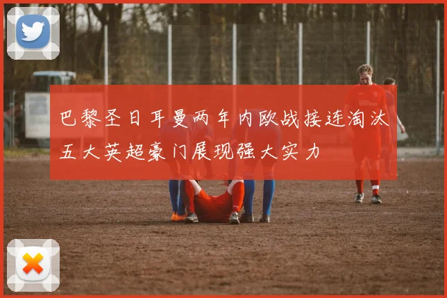巴黎圣日耳曼两年内欧战接连淘汰五大英超豪门展现强大实力