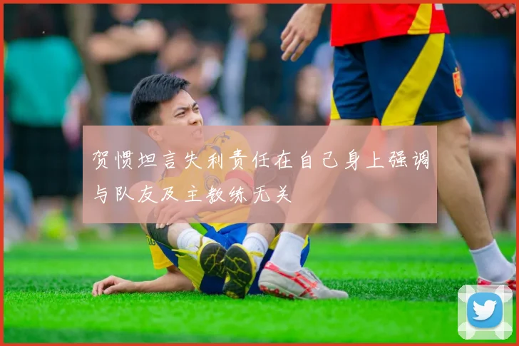 贺惯坦言失利责任在自己身上强调与队友及主教练无关