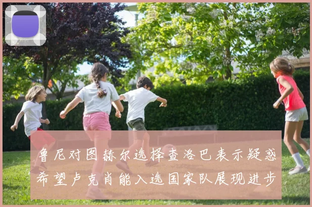 鲁尼对图赫尔选择查洛巴表示疑惑希望卢克肖能入选国家队展现进步