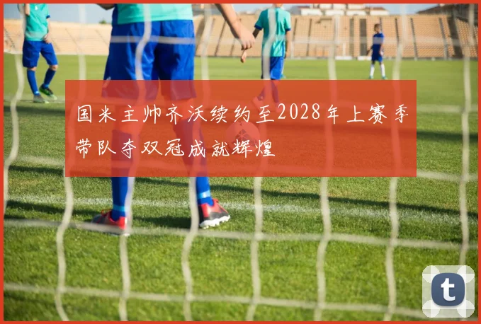 国米主帅齐沃续约至2028年上赛季带队夺双冠成就辉煌