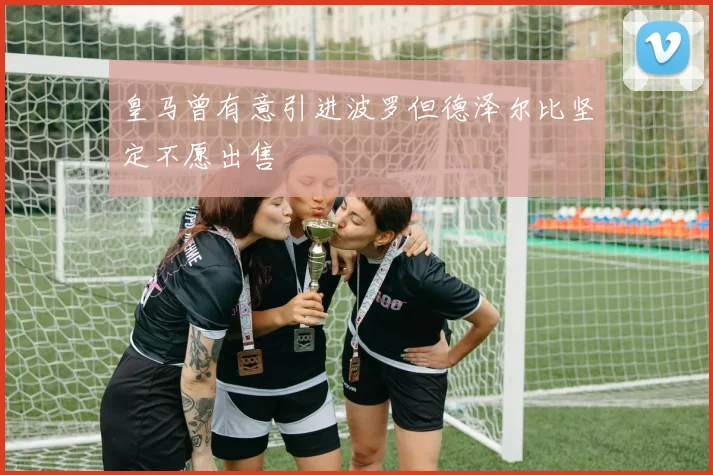 皇马曾有意引进波罗但德泽尔比坚定不愿出售