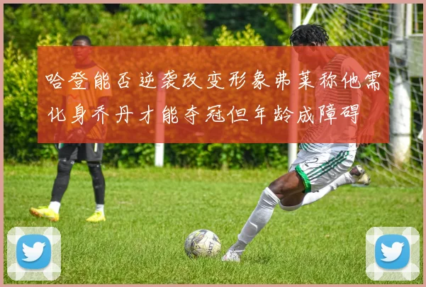 哈登能否逆袭改变形象弗莱称他需化身乔丹才能夺冠但年龄成障碍