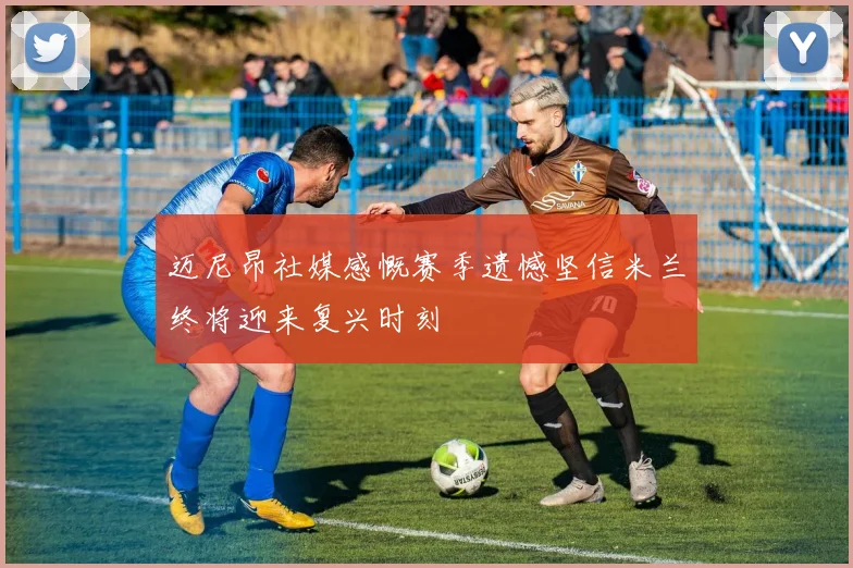 迈尼昂社媒感慨赛季遗憾坚信米兰终将迎来复兴时刻